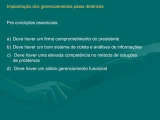 Implantação dos gerenciamentos pelas diretrizes


Pré condições essenciais:


a) Deve haver um firme comprometimento do presidente
b) Deve haver um bom sistema de coleta e análises de informações
c) Deve haver uma elevada competência no método de soluções
   de problemas
d) Deve haver um sólido gerenciamento funcional
 