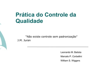Prática do Controle da
Qualidade

       “Não existe controle sem padronização”
J.M. Juran



                                Leonardo M. Batista
                                Marcelo P. Corbellini
                                William S. Wiggers
 