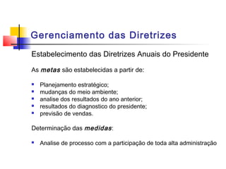Gerenciamento das Diretrizes
Estabelecimento das Diretrizes Anuais do Presidente

As metas são estabelecidas a partir de:

   Planejamento estratégico;
   mudanças do meio ambiente;
   analise dos resultados do ano anterior;
   resultados do diagnostico do presidente;
   previsão de vendas.

Determinação das medidas :

   Analise de processo com a participação de toda alta administração
 