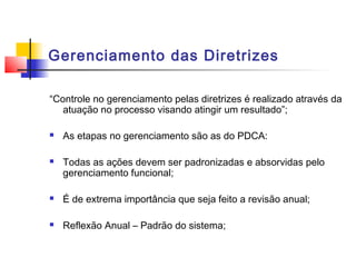 Gerenciamento das Diretrizes

“Controle no gerenciamento pelas diretrizes é realizado através da
   atuação no processo visando atingir um resultado”;

   As etapas no gerenciamento são as do PDCA:

   Todas as ações devem ser padronizadas e absorvidas pelo
    gerenciamento funcional;

   É de extrema importância que seja feito a revisão anual;

   Reflexão Anual – Padrão do sistema;
 