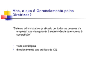 Mas, o que é Gerenciamento pelas
Diretrizes?


“Sistema administrativo (praticado por todas as pessoas da
   empresa) que visa garantir à sobrevivência da empresa à
   competição”



   visão estratégica
   direcionamento das práticas de CQ
 