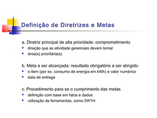 Definição de Diretrizes e Metas

a. Diretriz principal de alta prioridade: comprometimento
   direção que as atividade gerenciais devem tomar
   área(s) prioritária(s)


b. Meta a ser alcançada: resultado obrigatório a ser atingido
   o item (por ex. consumo de energia em kWh) e valor numérico
   data de entrega


c. Procedimento para se o cumprimento das metas
   definição com base em fatos e dados
   utilização de ferramentas, como 5W1H
 