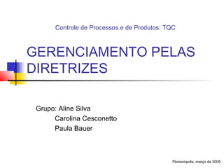 Controle de Processos e de Produtos: TQC



GERENCIAMENTO PELAS
DIRETRIZES

 Grupo: Aline Silva
      Carolina Cesconetto
      Paula Bauer



                                            Florianópolis, março de 2005
 