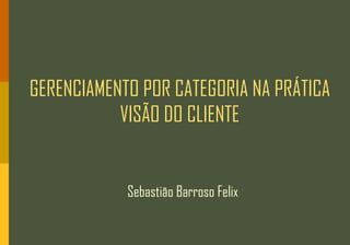GERENCIAMENTO POR CATEGORIA NA PRÁTICA
           VISÃO DO CLIENTE


            Sebastião Barroso Felix
 