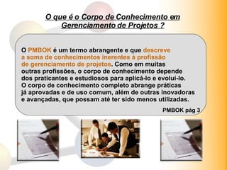 O que é o Corpo de Conhecimento em Gerenciamento de Projetos ? O  PMBOK  é um termo abrangente e que  descreve  a soma de conhecimentos inerentes à profissão de gerenciamento de projetos . Como em muitas outras profissões, o corpo de conhecimento depende dos praticantes e estudiosos para aplicá-lo e evoluí-lo. O corpo de conhecimento completo abrange práticas já aprovadas e de uso comum, além de outras inovadoras e avançadas, que possam até ter sido menos utilizadas. PMBOK pág 3 
