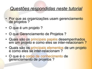 Questões respondidas neste tutorial Por que as organizações usam gerenciamento de projetos ? O que é um projeto ? O que Gerenciamento de Projetos ? Quais são os  principais papéis  desempenhados em um projeto e como eles se inter-relacionam ? Quais são os  principais elementos  de um projeto e como eles se inter-relacionam ? O que é o  corpo de conhecimento  de gerenciamento de projetos ? 