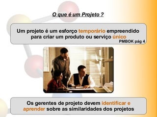 O que é um Projeto ? Um projeto é um esforço  temporário  empreendido  para criar um produto ou serviço  único PMBOK pág 4 Os gerentes de projeto devem  identificar e aprender  sobre as similaridades dos projetos 