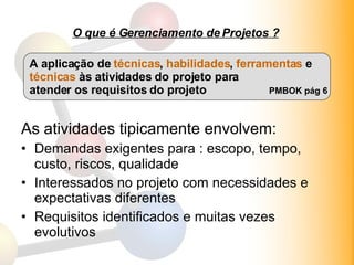 O que é Gerenciamento de Projetos ? As atividades tipicamente envolvem: Demandas exigentes para : escopo, tempo, custo, riscos, qualidade Interessados no projeto com necessidades e expectativas diferentes Requisitos identificados e muitas vezes evolutivos A aplicação de  técnicas ,  habilidades ,  ferramentas  e técnicas  às atividades do projeto para atender os requisitos do projeto PMBOK pág 6 