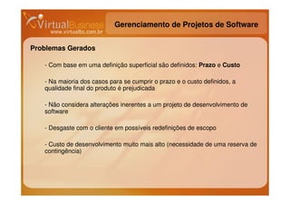 Gerenciamento de Projetos de Software


Problemas Gerados

   - Com base em uma definição superficial são definidos: Prazo e Custo

   - Na maioria dos casos para se cumprir o prazo e o custo definidos, a
   qualidade final do produto é prejudicada

   - Não considera alterações inerentes a um projeto de desenvolvimento de
   software

   - Desgaste com o cliente em possíveis redefinições de escopo

   - Custo de desenvolvimento muito mais alto (necessidade de uma reserva de
   contingência)
 