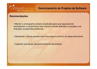 Gerenciamento de Projetos de Software


Recomendações


  • Manter o cronograma sempre atualizado para que seja possível
  acompanhar o cumprimento dos marcos formais definidos no projeto e se
  antecipar a possíveis problemas


  • Mantenha o cliente sempre bem informado e próximo do desenvolvimento


  • Capacite sua equipe de gerenciamento de projetos
 