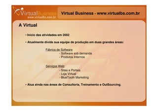 Virtual Business - www.virtualbs.com.br

A Virtual

   • Início das atividades em 2002

   • Atualmente divide sua equipe de produção em duas grandes áreas:

                 Fábrica de Software
                           - Software sob demanda
                           - Produtos Internos


                 Serviços Web:
                          - Sites e Portais
                          - Loja Virtual
                          - BlueTooth Marketing

   • Atua ainda nas áreas de Consultoria, Treinamento e OutSourcing.
 