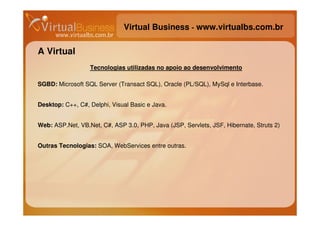 Virtual Business - www.virtualbs.com.br

A Virtual
                  Tecnologias utilizadas no apoio ao desenvolvimento

SGBD: Microsoft SQL Server (Transact SQL), Oracle (PL/SQL), MySql e Interbase.


Desktop: C++, C#, Delphi, Visual Basic e Java.


Web: ASP.Net, VB.Net, C#, ASP 3.0, PHP, Java (JSP, Servlets, JSF, Hibernate, Struts 2)


Outras Tecnologias: SOA, WebServices entre outras.
 