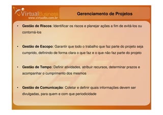 Gerenciamento de Projetos

•   Gestão de Riscos: Identificar os riscos e planejar ações a fim de evitá-los ou
    contorná-los



•   Gestão de Escopo: Garantir que todo o trabalho que faz parte do projeto seja
    cumprido, definindo de forma clara o que faz e o que não faz parte do projeto



•   Gestão de Tempo: Definir atividades, atribuir recursos, determinar prazos e
    acompanhar o cumprimento dos mesmos



•   Gestão de Comunicação: Coletar e definir quais informações devem ser
    divulgadas, para quem e com que periodicidade
 