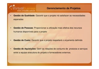 Gerenciamento de Projetos

•   Gestão da Qualidade: Garantir que o projeto irá satisfazer as necessidades
    esperadas



•   Gestão de Pessoas: Proporcionar a utilização mais efetiva dos recursos
    humanos disponíveis para o projeto



•   Gestão de Custo: Garantir que o projeto respeitará o orçamento definido



•   Gestão de Aquisições: Gerir as relações de consumo de produtos e serviços
    entre a equipe executora do projeto e fornecedores externos.
 