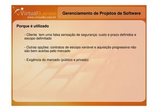 Gerenciamento de Projetos de Software


Porque é utilizado

    - Cliente tem uma falsa sensação de segurança: custo e prazo definidos e
    escopo delimitado

    - Outras opções: contratos de escopo variável e aquisição progressiva não
    são bem aceitas pelo mercado

    - Exigência do mercado (público e privado)
 