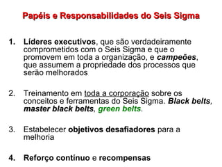 Papéis e Responsabilidades do Seis SigmaPapéis e Responsabilidades do Seis Sigma
1. Líderes executivos, que são verdadeiramente
comprometidos com o Seis Sigma e que o
promovem em toda a organização, e campeões,
que assumem a propriedade dos processos que
serão melhorados
2. Treinamento em toda a corporação sobre os
conceitos e ferramentas do Seis Sigma. Black belts,
master black beltsmaster black belts, green belts.
3. Estabelecer objetivos desafiadoresobjetivos desafiadores para a
melhoria
4. Reforço contínuo e recompensas
 
