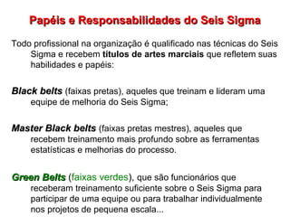 Papéis e Responsabilidades do Seis SigmaPapéis e Responsabilidades do Seis Sigma
Todo profissional na organização é qualificado nas técnicas do Seis
Sigma e recebem títulos de artes marciais que refletem suas
habilidades e papéis:
Black beltsBlack belts (faixas pretas), aqueles que treinam e lideram uma
equipe de melhoria do Seis Sigma;
Master Black beltsMaster Black belts (faixas pretas mestres), aqueles que
recebem treinamento mais profundo sobre as ferramentas
estatísticas e melhorias do processo.
Green BeltsGreen Belts (faixas verdes), que são funcionários que
receberam treinamento suficiente sobre o Seis Sigma para
participar de uma equipe ou para trabalhar individualmente
nos projetos de pequena escala...
 