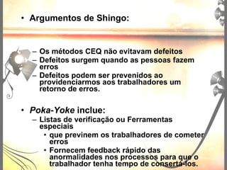 • Argumentos de Shingo:
– Os métodos CEQ não evitavam defeitos
– Defeitos surgem quando as pessoas fazem
erros
– Defeitos podem ser prevenidos ao
providenciarmos aos trabalhadores um
retorno de erros.
• Poka-Yoke inclue:
– Listas de verificação ou Ferramentas
especiais
• que previnem os trabalhadores de cometer
erros
• Fornecem feedback rápido das
anormalidades nos processos para que o
trabalhador tenha tempo de consertá-los.
 