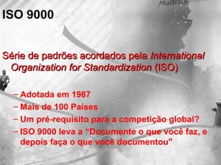 ISO 9000
Série de padrões acordados pelaSérie de padrões acordados pela InternationalInternational
Organization for StandardizationOrganization for Standardization (ISO)(ISO)
– Adotada em 1987
– Mais de 100 Países
– Um pré-requisito para a competição global?
– ISO 9000 leva a “Documente o que você faz, e
depois faça o que você documentou"
 