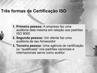 Três formas de Certificação ISO
1. Primeira pessoa: A empresa faz uma
auditoria dela mesma em relação aos padrões
ISO 9000
2. Segunda pessoa: Um cliente faz uma
auditoria de seu fornecedor
3. Terceira pessoa: Uma agência de certificação
ou “qualificada” nos padrões nacionais e
internacionais serve como auditor.
 