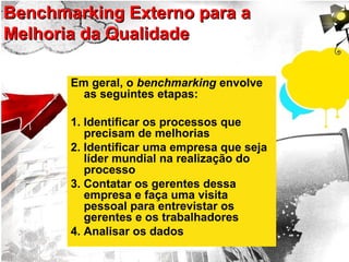 Benchmarking Externo para aBenchmarking Externo para a
Melhoria da QualidadeMelhoria da Qualidade
Em geral, o benchmarking envolve
as seguintes etapas:
1. Identificar os processos que
precisam de melhorias
2. Identificar uma empresa que seja
líder mundial na realização do
processo
3. Contatar os gerentes dessa
empresa e faça uma visita
pessoal para entrevistar os
gerentes e os trabalhadores
4. Analisar os dados
 