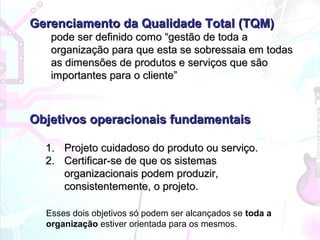 Gerenciamento da Qualidade TotalGerenciamento da Qualidade Total (TQM)(TQM)
pode ser definido como “gestão de toda apode ser definido como “gestão de toda a
organização para que esta se sobressaia em todasorganização para que esta se sobressaia em todas
as dimensões de produtos e serviços que sãoas dimensões de produtos e serviços que são
importantes para o cliente”importantes para o cliente”
Objetivos operacionais fundamentaisObjetivos operacionais fundamentais
1.1. Projeto cuidadoso do produto ou serviço.Projeto cuidadoso do produto ou serviço.
2.2. Certificar-se de que os sistemasCertificar-se de que os sistemas
organizacionais podem produzir,organizacionais podem produzir,
consistentemente, o projeto.consistentemente, o projeto.
Esses dois objetivos só podem ser alcançados se toda a
organização estiver orientada para os mesmos.
 