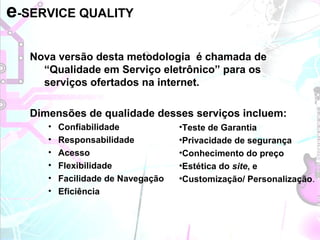 Nova versão desta metodologia é chamada de
“Qualidade em Serviço eletrônico” para os
serviços ofertados na internet.
Dimensões de qualidade desses serviços incluem:
• Confiabilidade
• Responsabilidade
• Acesso
• Flexibilidade
• Facilidade de Navegação
• Eficiência
e-SERVICE QUALITY
•Teste de Garantia
•Privacidade de segurança
•Conhecimento do preço
•Estética do site, e
•Customização/ Personalização.
 