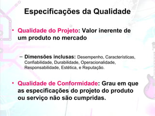 Especificações da Qualidade
• Qualidade do Projeto: Valor inerente de
um produto no mercado
– Dimensões inclusas: Desempenho, Características,
Confiabilidade, Durabilidade, Operacionalidade,
Responsabilidade, Estética, e Reputação.
• Qualidade de Conformidade: Grau em que
as especificações do projeto do produto
ou serviço não são cumpridas.
 