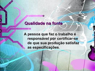 Qualidade na fonteQualidade na fonte
A pessoa que faz o trabalho é
responsável por certificar-se
de que sua produção satisfaz
as especificações.
 