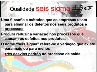 Qualidade seis sigma
Uma filosofia e métodos que as empresas usamUma filosofia e métodos que as empresas usam
para eliminar os defeitos nos seuspara eliminar os defeitos nos seus produtosprodutos ee
processosprocessos..
Procura reduzir a variação nos processos queProcura reduzir a variação nos processos que
causam os defeitos nos produtos.causam os defeitos nos produtos.
O nome “seis sigma” refere-se a variação que existeO nome “seis sigma” refere-se a variação que existe
para mais ou para menospara mais ou para menos
três desvios padrãotrês desvios padrão no processo de saída.no processo de saída.
σ3±
 