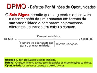 DPMODPMO - D- Defeitosefeitos PPoror MMilhões deilhões de OOportunidadesportunidades
O Seis SigmaSeis Sigma permite que os gerentes descrevam
o desempenho de um processo em termos de
sua variabilidade e comparem os processos
diferentes utilizando um cálculo comum.
1,000,000x
unidadesdeNºx
unidade.porerroopara
desoportunidadeNúmero
defeitosdeNúmero
DPMO




=
Unidade. O item produzido ou sendo atendido.
Defeito. Qualquer item ou evento que não satisfaz as especificações do cliente.
Oportunidade. Uma chance para que o defeito ocorra.
 