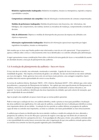 gerenciamento de riscos e auditoria




      Relatórios regulamentados inadequados: Relatórios incompletos, inexatos ou intempestivos, expondo a empresa
      a penalidades e sanções.


      Compromissos contratuais não cumpridos: .alta de informação e monitoramento de contratos compromissados.


      Medidas de performance inadequadas: Medidas de performance não-financeiras, não informativas, não
      fidedignas, não compreensíveis, não realistas, factíveis ou iniciadoras de mudanças, comprometendo a tomada de
      decisões.


      .alta de alinhamento: Objetivos e medidas de desempenho dos processos da empresa não alinhados com
      objetivos empresariais.


      Informações regulamentadas inadequadas: Relatórios de informações operacionais requeridos por órgãos
      reguladores incompletos, inexatos ou intempestivos.


Vale ressaltar que os riscos aqui listados podem estar relacionados a mais de um ciclo operacional. O que propomos é
apenas a reflexão sobre o tema e o relacionamento entre riscos identificados e os controles utilizados pela administração.

A seguir apresentamos nossas considerações finais sobre a relevância do tema gestão de riscos e a necessidade de assunto
ser abordado durante a execução do planejamento das auditorias.



1.6 A evolução do planejamento da auditoria – foco em riscos

O risco não deve ser temido, mas enfrentado, monitorado e controlado. A gestão de riscos é atualmente nova
modalidade de gestão. Não importa a ferramenta de gestão a ser utilizada: ela não será eficiente se não estiver alinhada
aos riscos do negócio. Então, gerenciar riscos será, em um futuro muito próximo, uma vantagem competitiva. Quem
acreditar nisto terá maiores oportunidades de vencer os seus desafios.

As normas de auditoria (Interna: Resolução 780/95 – C.C e Externa: Resolução 820/97 - C.C), definem que, entre outros
procedimentos, a preparação do Planejamento da Auditoria. No capítulo que trata especificamente do Planejamento da
Auditoria, menciona a necessidade de planejar os trabalhos de auditoria considerando os fatores relevantes e, em
especial, “os riscos de auditoria e identificação das áreas importantes da entidade, quer pelo volume de transações, quer
pela complexidade de suas atividades”.

Aqui se propõe uma amplitude um pouco maior do que as normas podem apresentar.

Pode-se notar que a avaliação do risco, em auditoria identifica, mede e prioriza os riscos para possibilitar a focalização
das áreas auditáveis mais significativas. Em cada ação de auditoria, a avaliação do risco é utilizada para identificar as áreas
mais importantes dentro do seu âmbito. A avaliação do risco permite ao auditor delinear um programa de auditoria
capaz de testar os controles mais importantes, ou testar os controles com maior profundidade ou mais minuciosamente.

A auditoria que se baseia na identificação dos riscos estende e melhora o modelo de avaliação do risco, alterando a
perspectiva da auditoria. Em vez de olhar para o processo do negócio como algo que está dentro de um sistema de
controle, o auditor deve ter a perspectiva do risco . É um paradigma do olhar para a frente: uma auditoria centrada sobre
o risco (possibilidade de evento futuro) acrescenta mais valor à organização do que uma auditoria centrada apenas sobre
os controles e/ou somente nos fatos do passado registrados pela contrabilidade.




                                                              16                                    PricewaterhouseCoopers
 