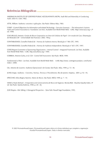 gerenciamento de riscos e auditoria




Referências Bibliográficas

AMERINCAN INSTITUTE O. CERTI.IED PUBLIC ACCOUNTANTS (AICPA). Audit Risk and Materiality in Conducting
Audit. (SAS 47). USA. 1982.


ATTIE, William. Auditoria: conceitos e aplicações. São Paulo: Editora Atlas, 1983.

COBIT - Control Objectives for Information and related Technology – Executive Summary – The Information’s Systems
Audit and Control Association & .oundation. [on line]. Available from World Wide Web: <URL: http// www.isaca.org> 2ª
ed. 1998.

COCURULLO, Antonio. Gestão de Riscos Corporativos no Setor de Celulose de Papel - Um estudo de Caso. Dissertação
de Mestrado US. – Universidade São .rancisco: 2002. 190 p.

CONTABILIDADE, Conselho .ederal de – Normas de Auditoria Interna. Resolução n° 780. C.C. 1995.

CONTABILIDADE, Conselho .ederal de – Normas de Auditoria Independente. Resolução n° 821. C.C. 1997.

COSO Report (Committee of Sponsoring Organizations – Internal Control – Integrated .ramework. [on line]. Available
from World Wide Web: <URL: http www.theiia.org> 1994.

CORREIA, Antonio Carlos, et al. CSA - Control Self-Assessment. São Paulo: IBCB, 1999.


.undamentals of Risk – [on line]. Available from World Wide Web: <URL:http://www. contingencyanalysis. com/frame/
index> 2000.


GIL, Antonio de Loureiro. Auditoria Operacional e de Gestão. São Paulo: Atlas, 1999. p. 13 - 46.


JUND, Sergio. Auditoria – Conceitos, Normas, Técnicas e Procedimento. Rio de Janeiro: Impetus, 2001. p. 92 - 95.


SPECCHIO, Silvia Regina Astorino. Matriz de Riscos. São Paulo: IBCB, 1999. p. 7 - 14.


VANCA, Paulo Michael – A Importância do Gerenciamento de Riscos de Negócios. Revista BQI – Brazilian Quality Index. 4ª
ed. São Paulo: Quinta Essência, 1998. p. 20 - 26.


ZUR Shapira - Risk Talking: A Managerial Perspective. - New York: Russell Sage .oundation, 1995.




       © 2002 PricewaterhouseCoopers. PricewaterhouseCoopers refere-se às firmas individuais que compõem a organização
                               mundial PricewaterhouseCoopers. Todos os direitos reservados.



                                                             18                                   PricewaterhouseCoopers
 