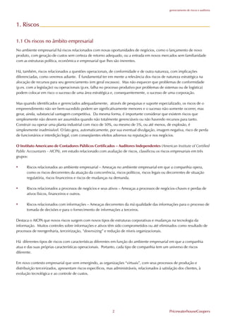 gerenciamento de riscos e auditoria




1. Riscos

1.1 Os riscos no âmbito empresarial
No ambiente empresarial há riscos relacionados com novas oportunidades de negócios, como o lançamento de novo
produto, com geração de custos sem certeza de retorno adequado, ou a entrada em novos mercados sem familiaridade
com as estruturas política, econômica e empresarial que lhes são inerentes.

Há, também, riscos relacionados a questões operacionais, de conformidade e de outra natureza, com implicações
diferenciadas, como veremos adiante. É fundamental ter em mente a relevância dos riscos de natureza estratégica na
alocação de recursos para seu gerenciamento (em geral escassos). Mas não esquecer que problemas de conformidade
(p.ex. com a legislação) ou operacionais (p.ex. falha no processo produtivo por problemas de sistemas ou de logística)
podem colocar em risco o sucesso de uma área estratégica e, consequentemente, o sucesso de uma corporação.

Mas quando identificados e gerenciados adequadamente, através de pesquisas e suporte especializado, os riscos de o
empreendimento não ser bem-sucedido podem ser significativamente menores e o sucesso não-somente ocorrer, mas
gerar, ainda, substancial vantagem competitiva. Da mesma forma, é importante considerar que existem riscos que
simplesmente não devem ser assumidos quando não totalmente gerenciáveis ou não havendo recursos para tanto.
Construir ou operar uma planta industrial com risco de 50%, ou mesmo de 5%, ou até menos, de explosão, é
simplesmente inadmissível. O fato gera, automaticamente, por sua eventual divulgação, imagem negativa, risco de perda
de funcionários e interdição legal, com conseqüentes efeitos adversos na reputação e nos negócios.

O Instituto Americano de Contadores Públicos Certificados – Auditores Independentes (American Institute of Certified
Public Accountants - AICPA), em estudo relacionado com avaliação de riscos, classificou os riscos empresariais em três
grupos:

•     Riscos relacionados ao ambiente empresarial – Ameaças no ambiente empresarial em que a companhia opera,
      como os riscos decorrentes da atuação da concorrência, riscos políticos, riscos legais ou decorrentes de situação
      regulatória, riscos financeiros e riscos de mudanças na demanda.

•     Riscos relacionados a processos de negócios e seus ativos – Ameaças a processos de negócios-chaves e perdas de
      ativos físicos, financeiros e outros.

•     Riscos relacionados com informações – Ameaças decorrentes da má qualidade das informações para o processo de
      tomada de decisões e para o fornecimento de informações a terceiros.

Destaca o AICPA que novos riscos surgem com novos tipos de estruturas corporativas e mudanças na tecnologia da
informação. Muitos controles sobre informações e ativos têm sido comprometidos ou até eliminados como resultado de
processos de reengenharia, terceirização, “downsizing” e redução de níveis organizacionais.

Há diferentes tipos de riscos com características diferentes em função do ambiente empresarial em que a companhia
atua e das suas próprias características operacionais. Portanto, cada tipo de companhia tem um universo de riscos
diferente.

Em novo contexto empresarial que vem emergindo, as organizações “virtuais”, com seus processos de produção e
distribuição terceirizados, apresentam riscos específicos, mas administráveis, relacionados à satisfação dos clientes, à
evolução tecnológica e ao controle de custos.




                                                              2                                    PricewaterhouseCoopers
 