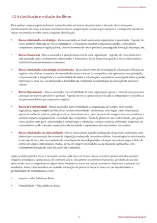 gerenciamento de riscos e auditoria




1.2 A classificação e avaliação dos Riscos

Para analisar, mapear e principalmente tomar decisões em termos de priorização e alocação de recursos para
monitoramento de riscos, é sempre recomendável uma categorização dos riscos por natureza e conseqüente relevância.
Assim, recomenda-se entre outras a seguinte classificação:

•     Riscos relacionados à estratégia - Riscos associados ao modo como uma organização é gerenciada. A gestão de
      riscos, também chamada de “riscos estratégicos”, é focada nas questões corporativas amplas, como fatores
      competitivos, estrutura organizacional, desenvolvimento de novos produtos, estratégia de formação de preços, etc.

•     Riscos .inanceiros - Riscos associados à posição financeira de uma organização. A gestão de riscos financeiros
      está associada tanto a instrumentos relacionados à Tesouraria e fluxos financeiros quanto a riscos relacionados a
      relatórios financeiros (internos e externos).

•     Riscos relacionados à tecnologia da informação - Riscos decorrentes de tecnologias de informação utilizadas no
      negócio, não efetivas no suporte de necessidades atuais e futuras da companhia, não operando como planejado,
      comprometendo a integridade e a confiabilidade de dados e informações, expondo recursos significativos a perdas
      potenciais ou mau uso, ou ameaçando a habilidade da companhia na sustentação da operação de processos
      críticos.

•     Riscos Operacionais - Riscos associados com a habilidade de uma organização operar e controlar seus processos
      principais de maneira previsível e pontual. A gestão de riscos operacionais é focada na integridade e consistência
      dos processos diários que suportam o negócio.

•     Riscos de Conformidade - Riscos associados com a habilidade da organização de cumprir com normas
      reguladoras, legais e exigências fiduciárias. A não-conformidade com normas, tanto legais como relacionadas
      apenas às melhores práticas, pode gerar riscos, tanto financeiros como de perda de imagem (marcas e produtos) e
      portanto impactar negativamente o resultado das companhias. Áreas de potencial não-conformidade, que geram
      riscos, podem estar, p.ex., relacionadas a normas legais e tributárias, normas e práticas ambientais, exigências de
      consumidores ou do mercado, expectativas da Sociedade e expectativas dos funcionários ou vizinhos.

•     Riscos relacionados ao meio ambiente - Riscos relacionados à gestão inadequada de questões ambientais, com
      efeitos tipo contaminação decorrente da disposição inadequada de resíduos sólidos. As contingências relacionados
      a este tipo de risco são: necessidades de remediação de áreas degradadas, elevação dos valores pagos a título de
      prêmio de seguro, indenizações, multas, perda de imagem de produtos ou da marca da companhia, com
      conseqüente redução do valor das ações da companhia.


Após a classificação dos riscos é necessário avaliar cada risco em termos da sua ocorrência potencial e dos possíveis
impactos estratégicos, operacionais, de conformidade e, obviamente, econômico-financeiros, pois todo ato ou fato
relacionado com a companhia tem algum efeito imediato ou futuro na posição econômico-financeira e portanto nos
resultados. Assim, cada risco deve ser avaliado em função do potencial impacto (único ou por repetitividade) e
probabilidade de materialização como:

•     Impacto – Alto, Médio ou Baixo.

•     Probabilidade – Alta, Média ou Baixa.




                                                            3                                    PricewaterhouseCoopers
 