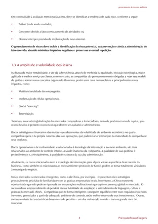 gerenciamento de riscos e auditoria




Em continuidade à avaliação mencionada acima, deve-se identificar a tendência de cada risco, conforme a seguir:

•     Estável (nada sendo mudado);

•     Crescente (devido a fatos como aumento de atividade); ou

•     Decrescente (por previsão de implantação de novo sistema).

O gerenciamento de riscos deve incluir a identificação do risco potencial, sua prevenção e ainda a administração do
fato ocorrido, visando minimizar impactos negativos e prever sua eventual repetição.




1.3 A amplitude e volatilidade dos Riscos

Na busca da maior rentabilidade, e até da sobrevivência, através de melhoria da qualidade, inovação tecnológica, maior
agilidade e melhor serviço ao cliente, e menor custo, as companhias são permanentemente obrigadas a rever seu modelo
de gestão e adotar novos conceitos (alguns não tão novos, porém com nova nomenclatura e principalmente novos
impactos, como:

•     Multifuncionalidade dos empregados.

•     Implantação de células operacionais.

•     Global “sourcing”.

•     Terceirização.

Tudo isso, associado à globalização dos mercados compradores e fornecedores, tanto de produtos como de capital, gera
novos desafios e portanto novos riscos que devem ser avaliados e administrados.

Riscos estratégicos e financeiros são muitas vezes decorrentes da volatilidade do ambiente econômico no qual a
companhia opera e da própria natureza das suas operações, que podem variar em função da maturidade da companhia e
seus produtos.

Riscos operacionais e de conformidade, e relacionados à tecnologia da informação e ao meio ambiente, são mais
relacionados ao ambiente de controle interno, à saúde financeira da companhia, à qualidade de suas políticas e
procedimentos e, principalmente, à qualidade e postura da sua alta administração.

Atualmente, os riscos relacionados com a tecnologia da informação, para alguns setores específicos da economia (e-
business), como também os relacionados ao meio ambiente (protocolo de Kioto), podem se tornar totalmente vinculados
à estratégia do negócio.

Novos mercados ou mercados emergentes, como o da China, por exemplo, representam risco estratégico
principalmente pela falta de familiaridade com as práticas empresariais locais. No entanto, a China representa
oportunidade que não pode ser ignorada por corporações multinacionais que aspirem presença global no mercado. O
sucesso desse empreendimento dependerá da sua habilidade de adaptação e entendimento da linguagem, cultura e
práticas do mercado chinês. Companhias que de forma inteligente conseguem equilíbrio entre esses requisitos e os riscos
inerentes, gerenciados a partir de adequado ambiente de controle, terão melhor retorno de seus investimentos. Outras,
menos sensíveis às características desse mercado peculiar - um dos maiores do mundo - correm grande risco de
insucesso.




                                                           4                                  PricewaterhouseCoopers
 