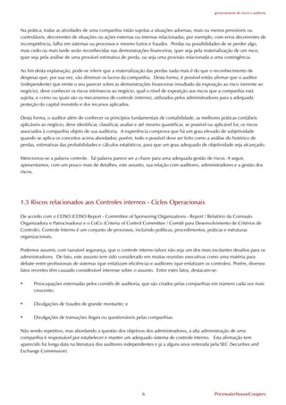 gerenciamento de riscos e auditoria




Na prática, todas as atividades de uma companhia estão sujeitas a situações adversas, mais ou menos previsíveis ou
controláveis, decorrentes de situações ou ações externas ou internas relacionadas, por exemplo, com erros decorrentes de
incompetência, falha em sistemas ou processos e mesmo furtos e fraudes. Perdas ou possibilidades de se perder algo,
mais cedo ou mais tarde serão reconhecidas nas demonstrações financeiras, quer seja pela materialização de um risco,
quer seja pela análise de uma provável estimativa de perda, ou seja uma provisão relacionada a uma contingência.

Ao fim desta explanação, pode-se inferir que a materialização das perdas nada mais é do que o reconhecimento de
despesas que, por sua vez, vão diminuir os lucros da companhia. Desta forma, é possível então afirmar que o auditor
(independente) que emite o seu parecer sobre as demonstrações financeiras (resultado da exposição ao risco inerente ao
negócio), deve conhecer os riscos intrínsecos ao negócio, qual o nível de exposição aos riscos que a companhia está
sujeita, e como ou quais são os mecanismos de controle (interno), utilizados pelos administradores para a adequada
proteção do capital investido e dos recursos aplicados.

Desta forma, o auditor além de conhecer os princípios fundamentais de contabilidade, as melhores práticas contábeis
aplicáveis ao negócio, deve identificar, classificar, avaliar e até mesmo quantificar, se possível ou aplicável for, os riscos
associados à companhia objeto de sua auditoria. A experiência comprova que há um grau elevado de subjetividade
quando se aplica os conceitos acima abordados; porém, todo o possível deve ser feito como a análise do histórico de
perdas, estimativas das probabilidades e cálculos estatísticos, para que um grau adequado de objetividade seja alcançado.

Mencionou-se a palavra controle. Tal palavra parece ser a chave para uma adequada gestão de riscos. A seguir,
apresentamos, com um pouco mais de detalhes, este assunto, sua relação com auditores, administradores e a gestão dos
riscos.




1.5 Riscos relacionados aos Controles internos - Ciclos Operacionais

De acordo com o COSO (COSO Report - Committee of Sponsoring Organizations - Report / Relatório da Comissão
Organizadora e Patrocinadora) e o CoCo (Criteria of Control Committee / Comitê para Desenvolvimento de Critérios de
Controle), Controle Interno é um conjunto de processos, incluindo políticas, procedimentos, práticas e estruturas
organizacionais.

Podemos assumir, com razoável segurança, que o controle interno talvez não seja um dos mais excitantes desafios para os
administradores. De fato, este assunto tem sido considerado em muitas reuniões executivas como uma matéria para
debate entre profissionais de sistemas (que enfatizam eficiência) e auditores (que enfatizam os controles). Porém, diversos
fatos recentes têm causado considerável interesse sobre o assunto. Entre estes fatos, destacam-se:

•     Preocupações externadas pelos comitês de auditoria, que são criados pelas companhias em número cada vez mais
      crescente;

•     Divulgações de fraudes de grande montante; e

•     Divulgações de transações ilegais ou questionáveis pelas companhias.

Não sendo repetitivo, mas abordando a questão dos objetivos dos administradores, a alta administração de uma
companhia é responsável por estabelecer e manter um adequado sistema de controle interno. Esta afirmação tem
aparecido há longa data na literatura dos auditores independentes e já a alguns anos reiterada pela SEC (Securities and
Exchange Commission).




                                                              6                                    PricewaterhouseCoopers
 
