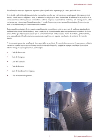 gerenciamento de riscos e auditoria




Tais afirmações tem uma importante argumentação ou justificativa: a preocupação com a gestão de riscos.

Sem dúvida a administração da maioria das companhias acredita que está mantendo um adequado sistema de controle
interno. Entretanto, na conjuntura atual, os administradores poderão sentir necessidade de informações mais especificas
sobre os controles internos de suas companhias e sobre as fraquezas ou deficiências existentes; em outras palavras, sobre
os riscos a que estas companhias estão expostas. É provável que recorram aos seus auditores independentes e ou aos
seus auditores internos para obterem essas informações.

Tanto os auditores independentes quanto os auditores internos utilizam, em seus processos de auditoria, a avaliação do
ambiente de controle interno. Como já mencionado, riscos são monitorados por controles internos ou externos. Pode-se
então afirmar que há a necessidade de que os auditores levem em conta, nos seus planos de auditoria, primeiramente,
uma adequada identificação dos riscos associados ao negócio e, em seguida, a avaliações do ambiente de controle
interno.

A fim de poder apresentar uma lista de riscos associados ao ambiente de controle interno, como efetuamos com a lista de
riscos relacionadas às contas contábeis de uma demonstração financeira, propõe-se segregar o ambiente de controle
interno em alguns ciclos operacionais, como segue:

•     Ciclo de Tesouraria;

•     Ciclo de Compras;

•     Ciclo dos Estoques;

•     Ciclo de Receitas;

•     Ciclo de Gestão de Informação; e

•     Ciclo de .olha de Pagamento.




                                                            7                                   PricewaterhouseCoopers
 