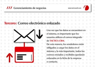 Gerenciamiento de negocios

www.tacticasoft.com

Tercero: Correo electrónico enlazado
Una vez que los datos se encuentren en
el sistema, es importante que los
usuarios utilicen el correo integrado
de TACTICA CRM.
De esta manera, los vendedores están
obligados a cargar los datos en el
sistema y, lo más importante, todos los
correos enviados y recibidos quedarán
enlazados en la ficha de la empresa
o contacto.

 
