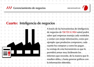 Gerenciamiento de negocios

www.tacticasoft.com

Cuarto: Inteligencia de negocios
A través de las herramientas de inteligencia
de negocios de TACTICA CRM usted podrá
saber qué empresas maneja cada vendedor
y contar con mejor información, como por
ejemplo: que productos compraron, cada
cuanto los compran y como los pagan.
La ventaja de esta herramienta es que le
permitirá armar muy fácilmente los
informes que necesite, de la manera que le
resulten útiles, y hasta generar gráficos con
la información obtenida.

 