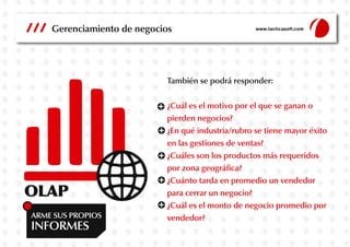 Gerenciamiento de negocios

www.tacticasoft.com

También se podrá responder:

OLAP
ARME SUS PROPIOS

INFORMES

¿Cuál es el motivo por el que se ganan o
pierden negocios?
¿En qué industria/rubro se tiene mayor éxito
en las gestiones de ventas?
¿Cuáles son los productos más requeridos
por zona geográfica?
¿Cuánto tarda en promedio un vendedor
para cerrar un negocio?
¿Cuál es el monto de negocio promedio por
vendedor?

 