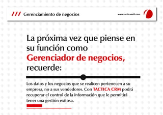 Gerenciamiento de negocios

www.tacticasoft.com

La próxima vez que piense en
su función como
Gerenciador de negocios,
recuerde:
Los datos y los negocios que se realicen pertenecen a su
empresa, no a sus vendedores. Con TACTICA CRM podrá
recuperar el control de la información que le permitirá
tener una gestión exitosa.

 