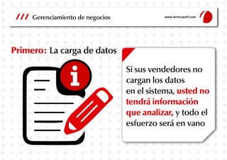 Gerenciamiento de negocios

www.tacticasoft.com

Primero: La carga de datos
Si sus vendedores no
cargan los datos
en el sistema, usted no
tendrá información
que analizar, y todo el
esfuerzo será en vano

 