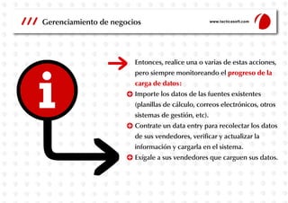 Gerenciamiento de negocios

www.tacticasoft.com

Entonces, realice una o varias de estas acciones,
pero siempre monitoreando el progreso de la
carga de datos:
Importe los datos de las fuentes existentes
(planillas de cálculo, correos electrónicos, otros
sistemas de gestión, etc).
Contrate un data entry para recolectar los datos
de sus vendedores, verificar y actualizar la
información y cargarla en el sistema.
Exígale a sus vendedores que carguen sus datos.

 