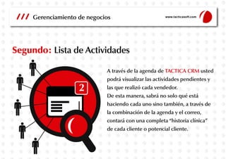 Gerenciamiento de negocios

www.tacticasoft.com

Segundo: Lista de Actividades
A través de la agenda de TACTICA CRM usted
podrá visualizar las actividades pendientes y
las que realizó cada vendedor.
De esta manera, sabrá no solo qué está
haciendo cada uno sino también, a través de
la combinación de la agenda y el correo,
contará con una completa “historia clínica”
de cada cliente o potencial cliente.

 