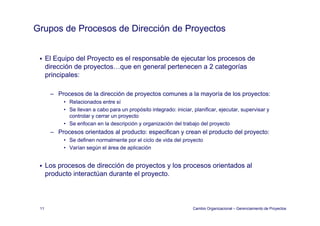 Grupos de Procesos de Dirección de Proyectos


      El Equipo del Proyecto es el responsable de ejecutar los p
          q p          y              p            j           procesos de
      dirección de proyectos…que en general pertenecen a 2 categorías
      principales:

       – Procesos de la dirección de proyectos comunes a la mayoría de los proyectos:
            • Relacionados entre sí
            • Se llevan a cabo para un propósito integrado: iniciar, planificar, ejecutar, supervisar y
              controlar y cerrar un proyecto
            • Se enfocan en la descripción y organización del trabajo del proyecto
       – Procesos orientados al producto: especifican y crean el producto del proyecto:
            • S d fi
              Se definen normalmente por el ciclo d vida d l proyecto
                               l    t       l i l de id del        t
            • Varían según el área de aplicación


      Los procesos de dirección de proyectos y los procesos orientados al
      producto interactúan durante el proyecto.



 11                                                                  Cambio Organizacional – Gerenciamiento de Proyectos
 