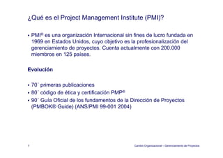 ¿Qué es el Project Management Institute (PMI)?

    PMI® es una organización Internacional sin fines de lucro fundada en
    1969 en Estados Unidos, cuyo objetivo es la profesionalización del
    gerenciamiento de proyectos. Cuenta actualmente con 200.000
    miembros en 125 países.

Evolución

    70´ primeras publicaciones
    80´ código de ética y certificación PMP®
    90´ Guía Oficial de los fundamentos de la Dirección de Proyectos
    (PMBOK® Guide) (ANS/PMI 99-001 2004)




7                                              Cambio Organizacional – Gerenciamiento de Proyectos
 