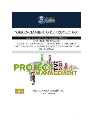 “GERENCIAMIENTO DE PROYECTOS” 
1 
“GERENCIAMIENTO DE PROYECTOS” Estudio de caso final: Proyecto Construcción MS Project 
UNIVERSIDAD GALILEO 
FACULTAD DE CIENCIA, TECNOLOGÍA E INDUSTRIA 
DOCTORADO EN ADMINISTRACIÓN CON ESPECIALIDAD EN FINANZAS 
ARQ. ALVARO COUTIÑO G. 
Carnet 1300-4393 
 