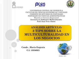 ANÁLISIS ARTÍCULO: 
3 TIPS SOBRE LA 
MULTICULTURALIDAD EN 
LOS NEGOCIOS 
Conde , María Eugenia 
C.I. 13556921 
1 
UNIVERSIDAD CENTRAL DE VENEZUELA 
FACULTAD DE CIENCIAS ECONÓMICAS Y SOCIALES 
COMISIÓN DE ESTUDIOS DE POSTGRADO 
POSTGRADO EN CIENCIAS ADMINISTRATIVAS 
Maestría en Gerencia Empresarial 
Gerencia en Ambientes Multiculturales 
Prof. Jean Yves- Simon 
Octubre 2014 
 