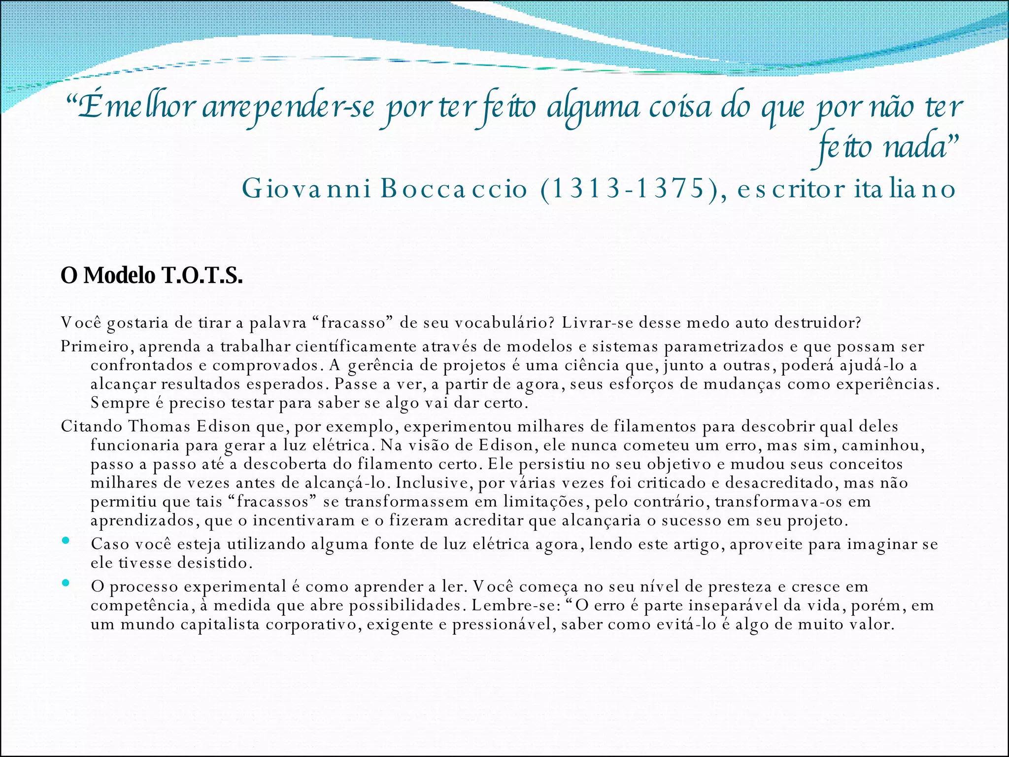 “ É melhor arrepender-se por ter feito alguma coisa do que por não ter feito nada” Giovanni Boccaccio (1313-1375), escritor italiano O Modelo T.O.T.S. Você gostaria de tirar a palavra “fracasso” de seu vocabulário? Livrar-se desse medo auto destruidor? Primeiro, aprenda a trabalhar científicamente através de modelos e sistemas parametrizados e que possam ser confrontados e comprovados. A gerência de projetos é uma ciência que, junto a outras, poderá ajudá-lo a alcançar resultados esperados. Passe a ver, a partir de agora, seus esforços de mudanças como experiências. Sempre é preciso testar para saber se algo vai dar certo.  Citando Thomas Edison que, por exemplo, experimentou milhares de filamentos para descobrir qual deles funcionaria para gerar a luz elétrica. Na visão de Edison, ele nunca cometeu um erro, mas sim, caminhou, passo a passo até a descoberta do filamento certo. Ele persistiu no seu objetivo e mudou seus conceitos milhares de vezes antes de alcançá-lo. Inclusive, por várias vezes foi criticado e desacreditado, mas não permitiu que tais “fracassos” se transformassem em limitações, pelo contrário, transformava-os em aprendizados, que o incentivaram e o fizeram acreditar que alcançaria o sucesso em seu projeto.  Caso você esteja utilizando alguma fonte de luz elétrica agora, lendo este artigo, aproveite para imaginar se ele tivesse desistido. O processo experimental é como aprender a ler. Você começa no seu nível de presteza e cresce em competência, à medida que abre possibilidades. Lembre-se: “O erro é parte inseparável da vida, porém, em um mundo capitalista corporativo, exigente e pressionável, saber como evitá-lo é algo de muito valor. 